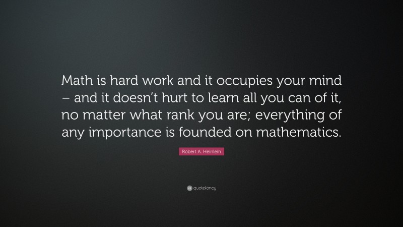 Robert A. Heinlein Quote: “Math is hard work and it occupies your mind – and it doesn’t hurt to learn all you can of it, no matter what rank you are; everything of any importance is founded on mathematics.”