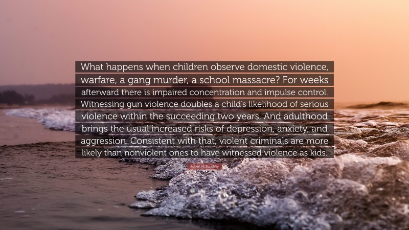 Robert M. Sapolsky Quote: “What happens when children observe domestic violence, warfare, a gang murder, a school massacre? For weeks afterward there is impaired concentration and impulse control. Witnessing gun violence doubles a child’s likelihood of serious violence within the succeeding two years. And adulthood brings the usual increased risks of depression, anxiety, and aggression. Consistent with that, violent criminals are more likely than nonviolent ones to have witnessed violence as kids.”
