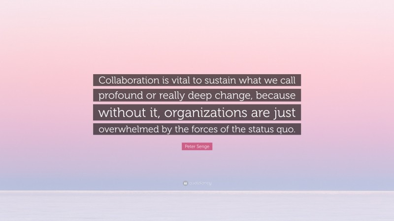 Peter Senge Quote: “Collaboration is vital to sustain what we call profound or really deep change, because without it, organizations are just overwhelmed by the forces of the status quo.”