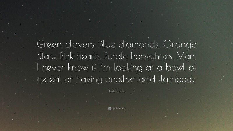 David Henry Quote: “Green clovers. Blue diamonds. Orange Stars. Pink hearts. Purple horseshoes. Man, I never know if I’m looking at a bowl of cereal or having another acid flashback.”