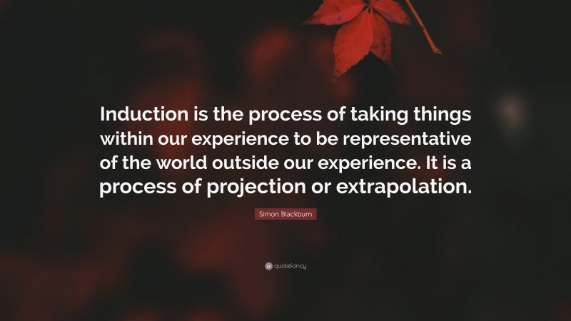 Simon Blackburn Quote: “Induction is the process of taking things within our experience to be representative of the world outside our experience. It is a process of projection or extrapolation.”