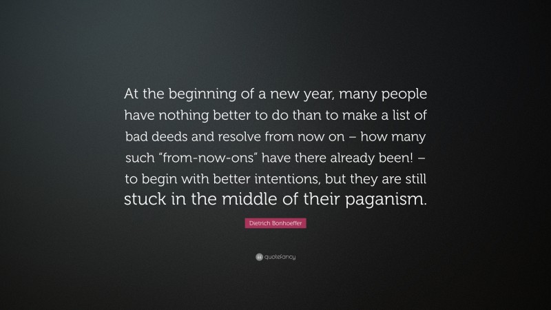 Dietrich Bonhoeffer Quote: “At the beginning of a new year, many people have nothing better to do than to make a list of bad deeds and resolve from now on – how many such “from-now-ons” have there already been! – to begin with better intentions, but they are still stuck in the middle of their paganism.”