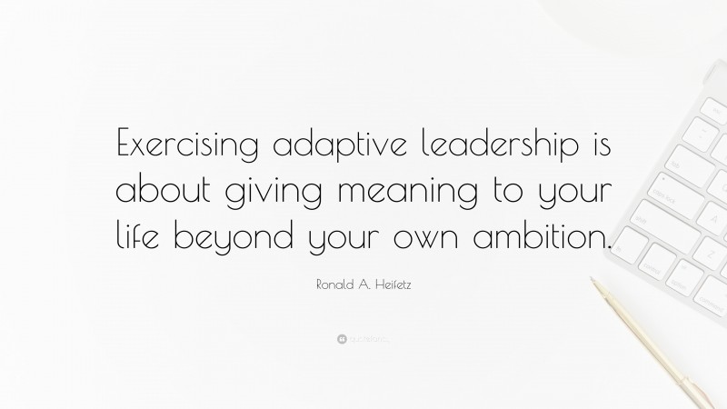 Ronald A. Heifetz Quote: “Exercising adaptive leadership is about giving meaning to your life beyond your own ambition.”