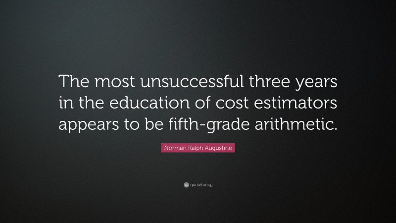 Norman Ralph Augustine Quote: “The most unsuccessful three years in the education of cost estimators appears to be fifth-grade arithmetic.”