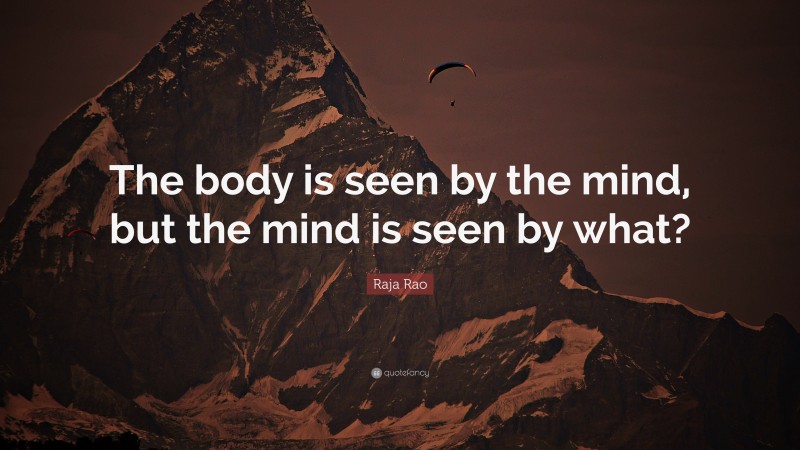 Raja Rao Quote: “The body is seen by the mind, but the mind is seen by what?”