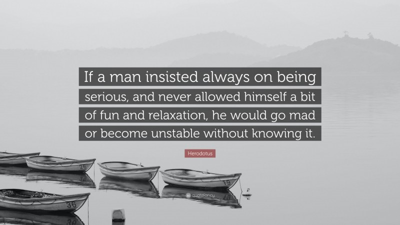Herodotus Quote: “If a man insisted always on being serious, and never allowed himself a bit of fun and relaxation, he would go mad or become unstable without knowing it.”