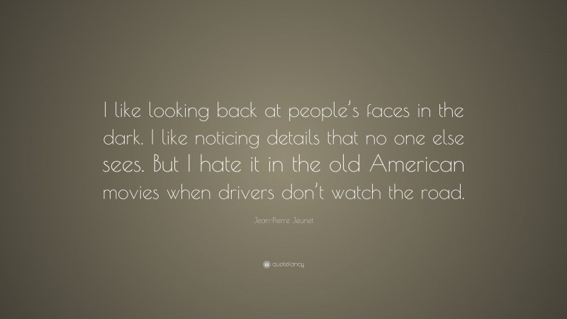 Jean-Pierre Jeunet Quote: “I like looking back at people’s faces in the dark. I like noticing details that no one else sees. But I hate it in the old American movies when drivers don’t watch the road.”