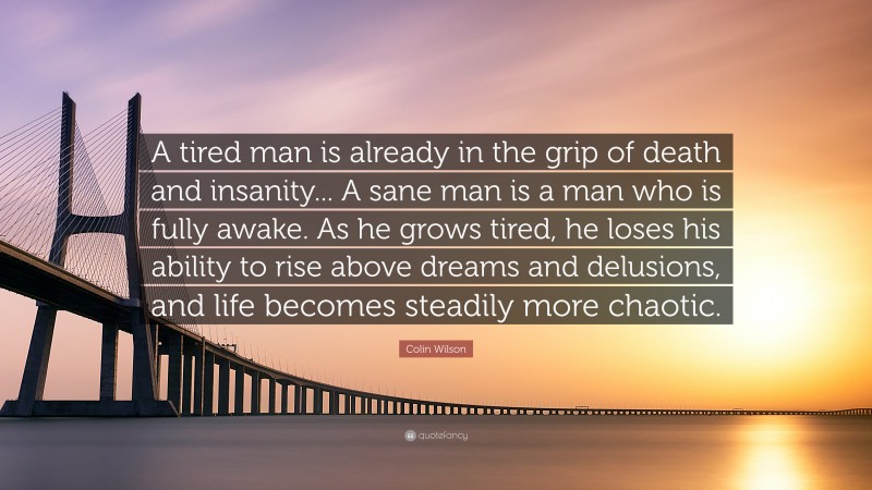 Colin Wilson Quote: “A tired man is already in the grip of death and insanity... A sane man is a man who is fully awake. As he grows tired, he loses his ability to rise above dreams and delusions, and life becomes steadily more chaotic.”