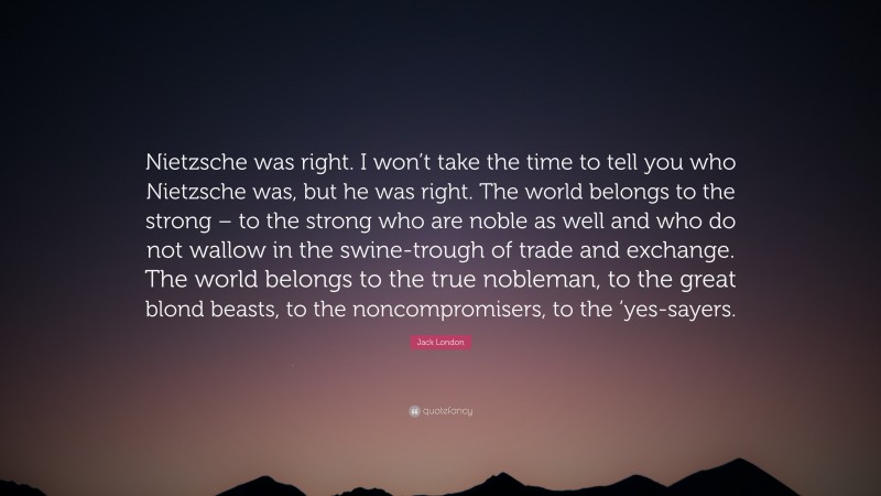 Jack London Quote: “Nietzsche was right. I won’t take the time to tell you who Nietzsche was, but he was right. The world belongs to the strong – to the strong who are noble as well and who do not wallow in the swine-trough of trade and exchange. The world belongs to the true nobleman, to the great blond beasts, to the noncompromisers, to the ’yes-sayers.”