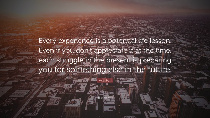 Kevin Hart Quote: “Every experience is a potential life lesson. Even if you don’t appreciate it at the time, each struggle in the present is preparing you for something else in the future.”