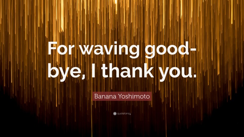 Banana Yoshimoto Quote: “For waving good-bye, I thank you.”
