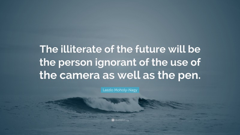 Laszlo Moholy-Nagy Quote: “The illiterate of the future will be the person ignorant of the use of the camera as well as the pen.”