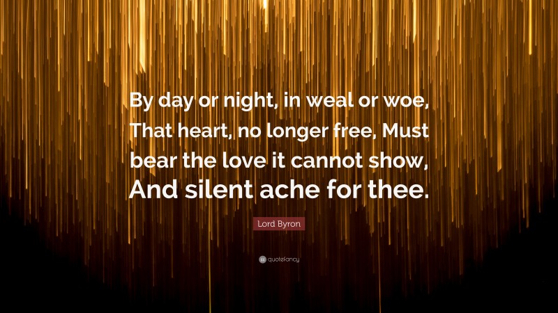 Lord Byron Quote: “By day or night, in weal or woe, That heart, no longer free, Must bear the love it cannot show, And silent ache for thee.”