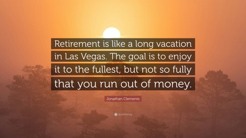 Jonathan Clements Quote: “Retirement is like a long vacation in Las Vegas. The goal is to enjoy it to the fullest, but not so fully that you run out of money.”