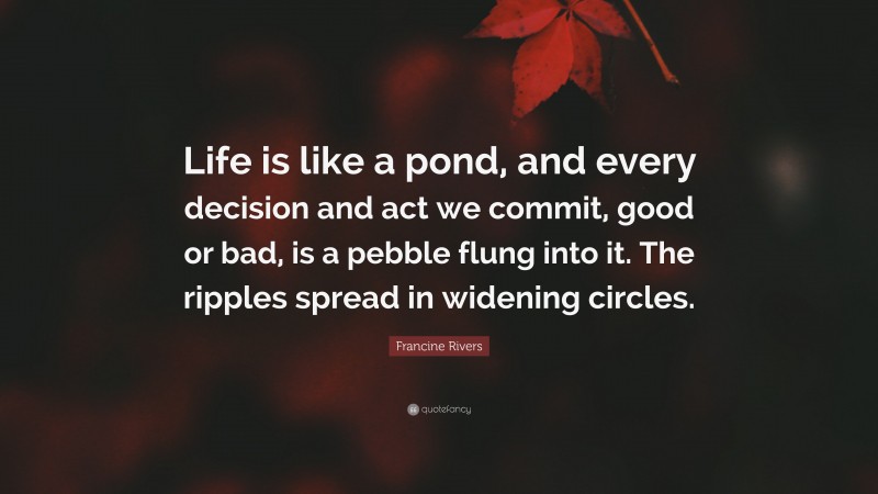 Francine Rivers Quote: “Life is like a pond, and every decision and act we commit, good or bad, is a pebble flung into it. The ripples spread in widening circles.”