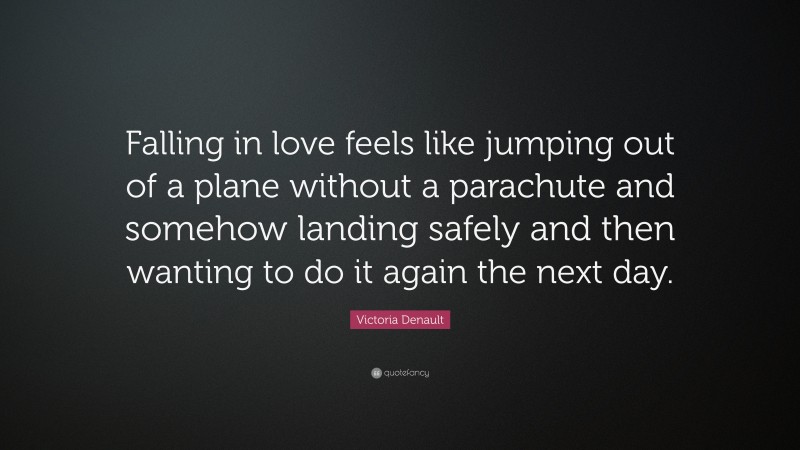 Victoria Denault Quote: “Falling in love feels like jumping out of a plane without a parachute and somehow landing safely and then wanting to do it again the next day.”