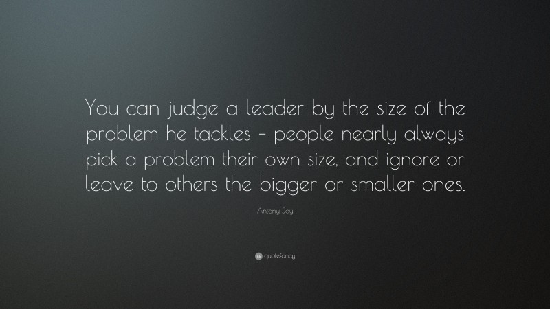 Antony Jay Quote: “You can judge a leader by the size of the problem he tackles – people nearly always pick a problem their own size, and ignore or leave to others the bigger or smaller ones.”