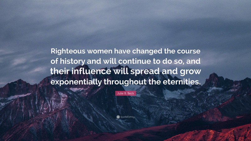 Julie B. Beck Quote: “Righteous women have changed the course of history and will continue to do so, and their influence will spread and grow exponentially throughout the eternities.”