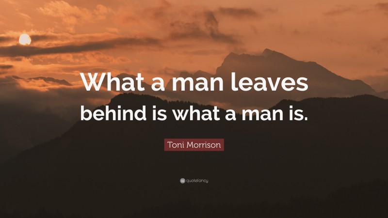 Toni Morrison Quote: “What a man leaves behind is what a man is.”