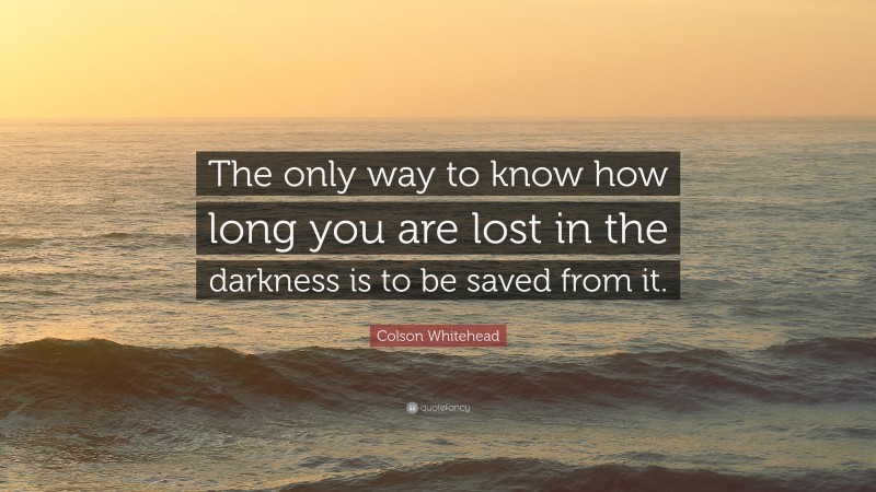 Colson Whitehead Quote: “The only way to know how long you are lost in the darkness is to be saved from it.”