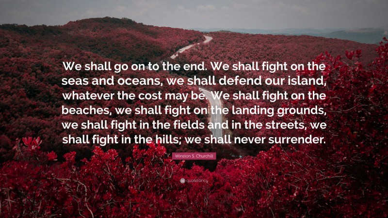 Winston S. Churchill Quote: “We shall go on to the end. We shall fight on the seas and oceans, we shall defend our island, whatever the cost may be. We shall fight on the beaches, we shall fight on the landing grounds, we shall fight in the fields and in the streets, we shall fight in the hills; we shall never surrender.”