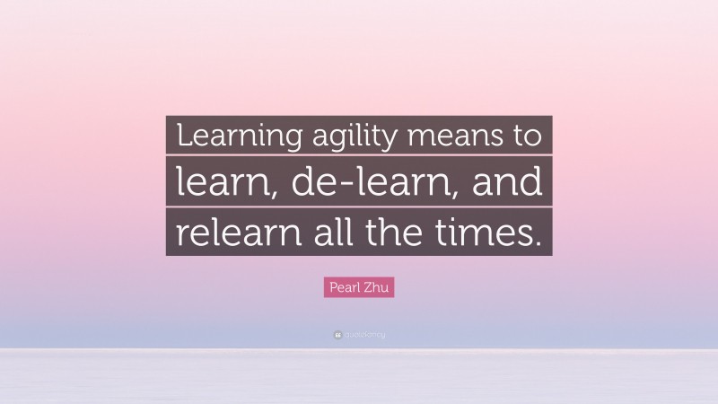 Pearl Zhu Quote: “Learning agility means to learn, de-learn, and relearn all the times.”