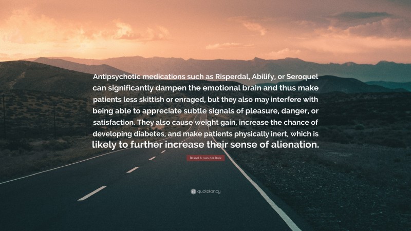 Bessel A. van der Kolk Quote: “Antipsychotic medications such as Risperdal, Abilify, or Seroquel can significantly dampen the emotional brain and thus make patients less skittish or enraged, but they also may interfere with being able to appreciate subtle signals of pleasure, danger, or satisfaction. They also cause weight gain, increase the chance of developing diabetes, and make patients physically inert, which is likely to further increase their sense of alienation.”