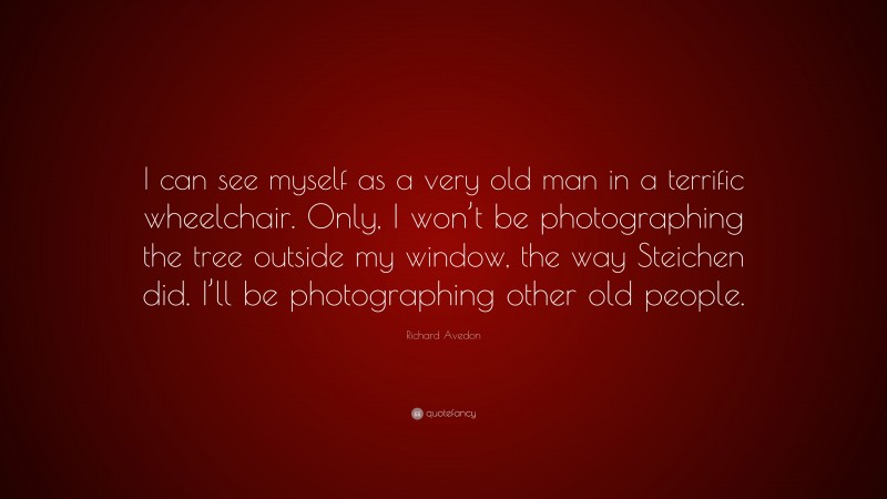 Richard Avedon Quote: “I can see myself as a very old man in a terrific wheelchair. Only, I won’t be photographing the tree outside my window, the way Steichen did. I’ll be photographing other old people.”