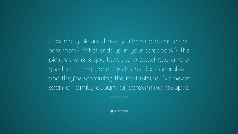 Richard Avedon Quote: “How many pictures have you torn up because you hate them? What ends up in your scrapbook? The pictures where you look like a good guy and a good family man, and the children look adorable – and they’re screaming the next minute. I’ve never seen a family album of screaming people.”