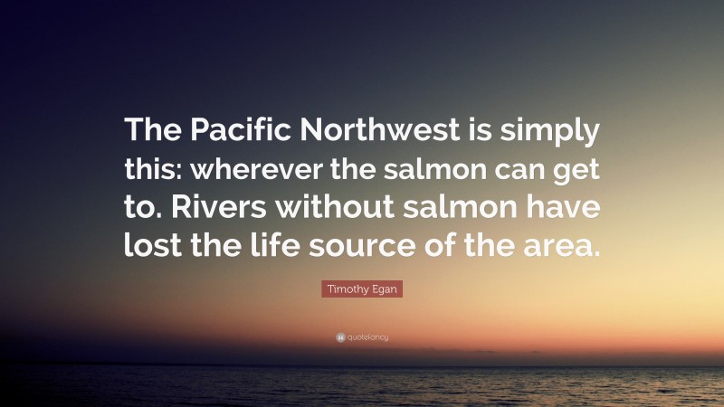 Timothy Egan Quote: “The Pacific Northwest is simply this: wherever the salmon can get to. Rivers without salmon have lost the life source of the area.”