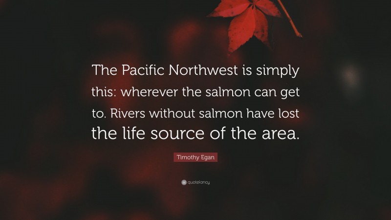 Timothy Egan Quote: “The Pacific Northwest is simply this: wherever the salmon can get to. Rivers without salmon have lost the life source of the area.”