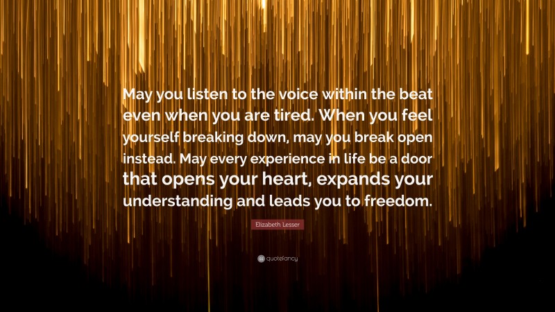 Elizabeth Lesser Quote: “May you listen to the voice within the beat even when you are tired. When you feel yourself breaking down, may you break open instead. May every experience in life be a door that opens your heart, expands your understanding and leads you to freedom.”