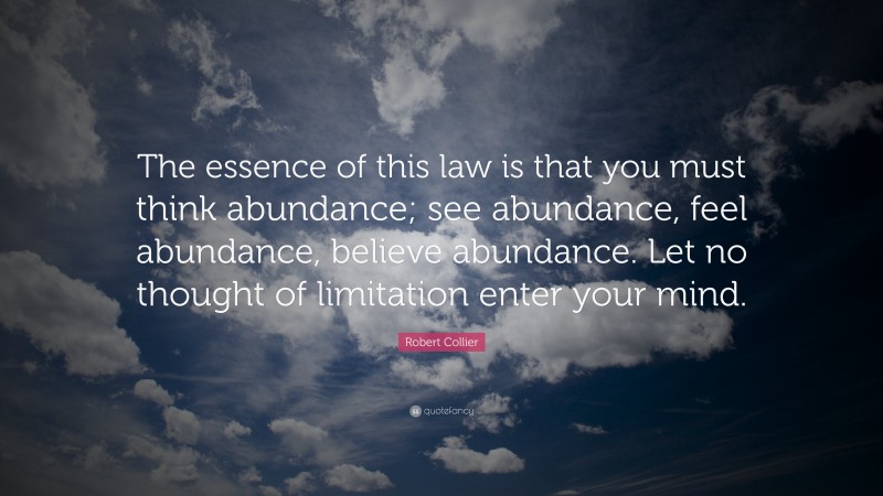 Robert Collier Quote: “The essence of this law is that you must think abundance; see abundance, feel abundance, believe abundance. Let no thought of limitation enter your mind.”