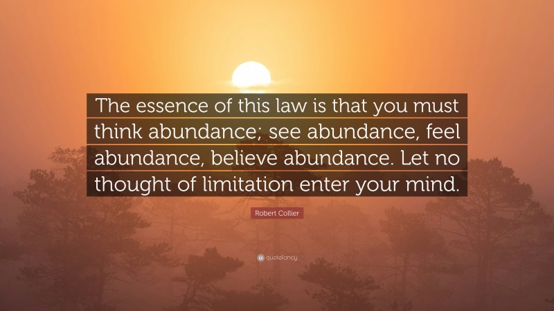 Robert Collier Quote: “The essence of this law is that you must think abundance; see abundance, feel abundance, believe abundance. Let no thought of limitation enter your mind.”