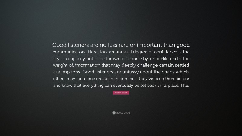 Alain de Botton Quote: “Good listeners are no less rare or important than good communicators. Here, too, an unusual degree of confidence is the key – a capacity not to be thrown off course by, or buckle under the weight of, information that may deeply challenge certain settled assumptions. Good listeners are unfussy about the chaos which others may for a time create in their minds; they’ve been there before and know that everything can eventually be set back in its place. The.”