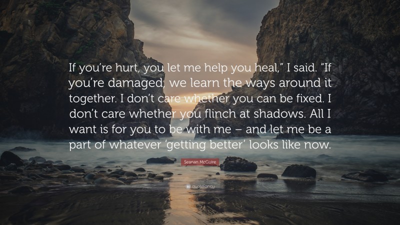 Seanan McGuire Quote: “If you’re hurt, you let me help you heal,” I said. “If you’re damaged, we learn the ways around it together. I don’t care whether you can be fixed. I don’t care whether you flinch at shadows. All I want is for you to be with me – and let me be a part of whatever ‘getting better’ looks like now.”