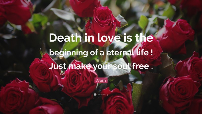 Arash Quote: “Death in love is the beginning of a eternal life ! Just make your soul free .”