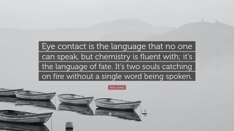 Amo Jones Quote: “Eye contact is the language that no one can speak, but chemistry is fluent with; it’s the language of fate. It’s two souls catching on fire without a single word being spoken.”