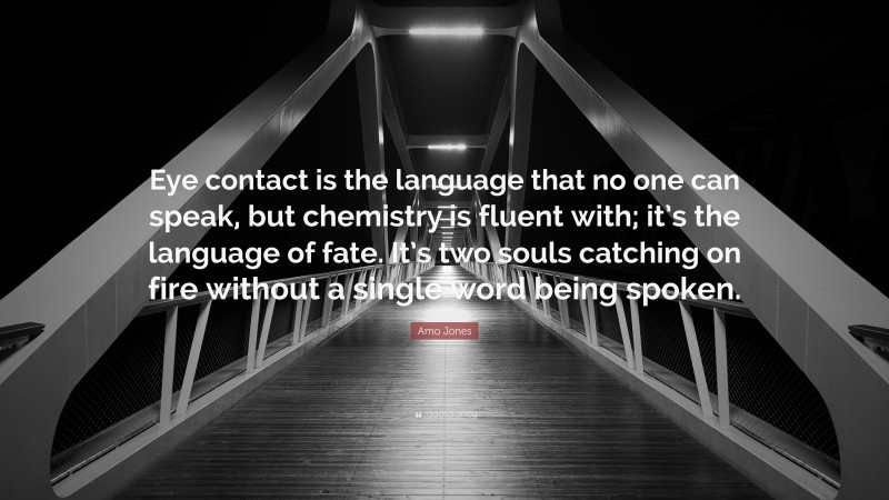 Amo Jones Quote: “Eye contact is the language that no one can speak, but chemistry is fluent with; it’s the language of fate. It’s two souls catching on fire without a single word being spoken.”