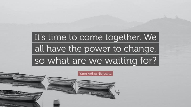 Yann Arthus-Bertrand Quote: “It’s time to come together. We all have the power to change, so what are we waiting for?”