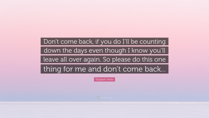 Elizabeth Heller Quote: “Don’t come back, if you do I’ll be counting down the days even though I know you’ll leave all over again. So please do this one thing for me and don’t come back...”