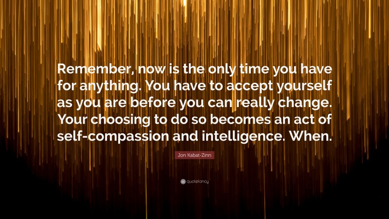 Jon Kabat-Zinn Quote: “Remember, now is the only time you have for anything. You have to accept yourself as you are before you can really change. Your choosing to do so becomes an act of self-compassion and intelligence. When.”