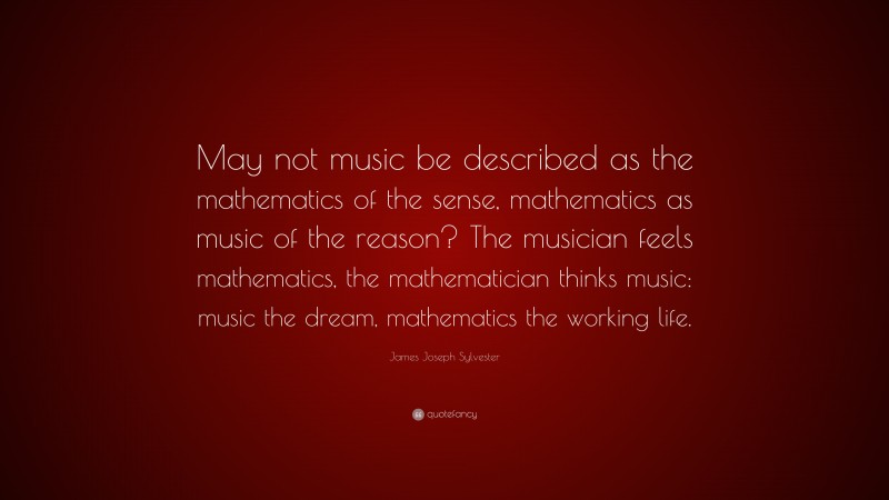 James Joseph Sylvester Quote: “May not music be described as the mathematics of the sense, mathematics as music of the reason? The musician feels mathematics, the mathematician thinks music: music the dream, mathematics the working life.”