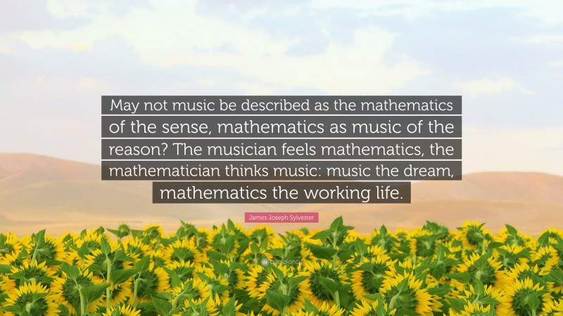 James Joseph Sylvester Quote: “May not music be described as the mathematics of the sense, mathematics as music of the reason? The musician feels mathematics, the mathematician thinks music: music the dream, mathematics the working life.”