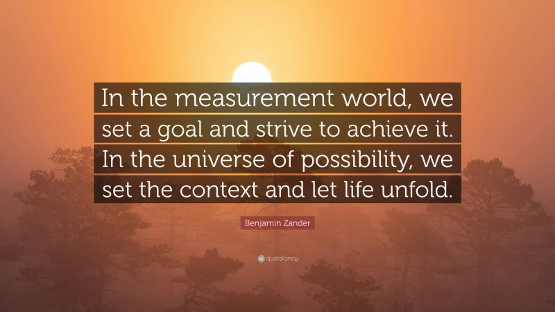 Benjamin Zander Quote: “In the measurement world, we set a goal and strive to achieve it. In the universe of possibility, we set the context and let life unfold.”