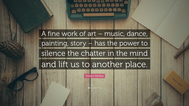 Robert McKee Quote: “A fine work of art – music, dance, painting, story – has the power to silence the chatter in the mind and lift us to another place.”