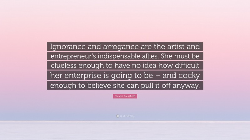 Steven Pressfield Quote: “Ignorance and arrogance are the artist and entrepreneur’s indispensable allies. She must be clueless enough to have no idea how difficult her enterprise is going to be – and cocky enough to believe she can pull it off anyway.”