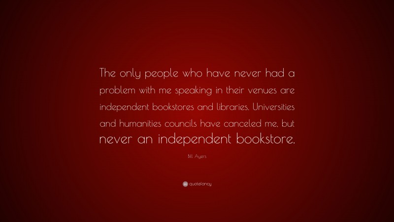 Bill Ayers Quote: “The only people who have never had a problem with me speaking in their venues are independent bookstores and libraries. Universities and humanities councils have canceled me, but never an independent bookstore.”