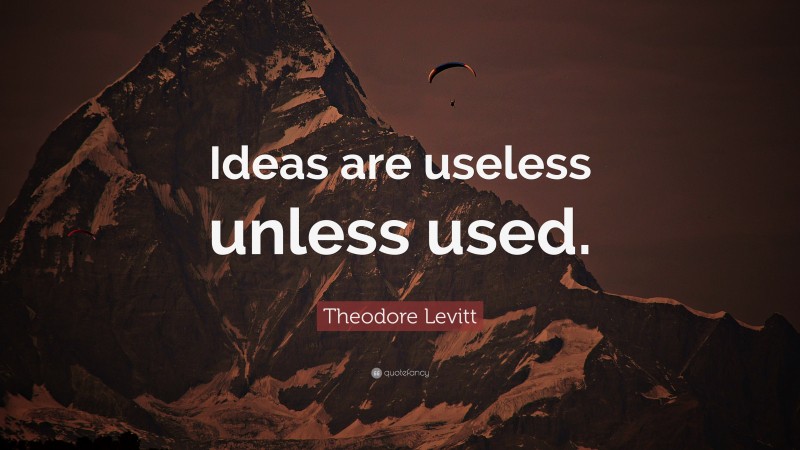 Theodore Levitt Quote: “Ideas are useless unless used.”