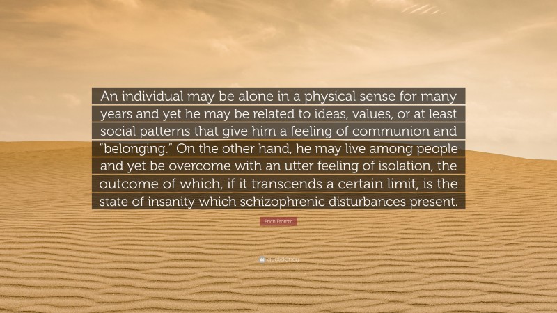 Erich Fromm Quote: “An individual may be alone in a physical sense for many years and yet he may be related to ideas, values, or at least social patterns that give him a feeling of communion and “belonging.” On the other hand, he may live among people and yet be overcome with an utter feeling of isolation, the outcome of which, if it transcends a certain limit, is the state of insanity which schizophrenic disturbances present.”